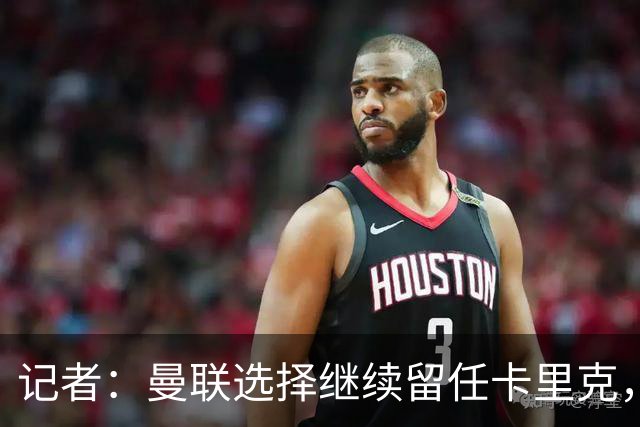 记者：曼联选择继续留任卡里克，一大主要原因来自财务层面